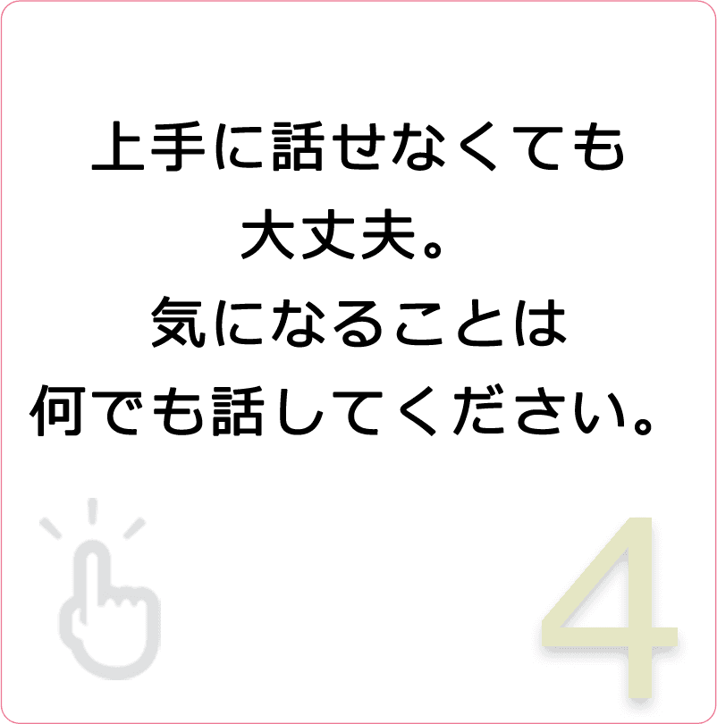 上手に話せなくても大丈夫。気になることは何でも話してください。