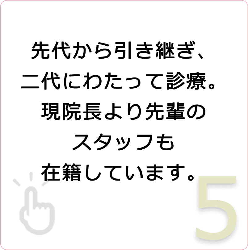 先代から引き継ぎ、二代にわたって診療。現院長より先輩のスタッフも在籍しています。